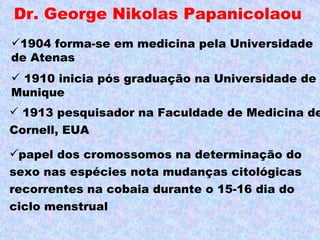 Dr. George Nikolas Papanicolaou
1904 forma-se em medicina pela Universidade
de Atenas
 1910 inicia pós graduação na Universidade de
Munique
 1913 pesquisador na Faculdade de Medicina de
Cornell, EUA

papel dos cromossomos na determinação do
sexo nas espécies nota mudanças citológicas
recorrentes na cobaia durante o 15-16 dia do
ciclo menstrual
 