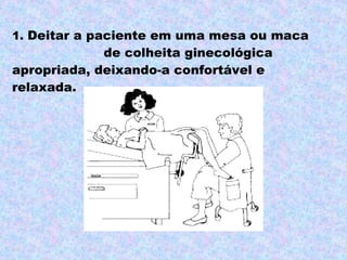 1. Deitar a paciente em uma mesa ou maca
             de colheita ginecológica
apropriada, deixando-a confortável e
relaxada.
 