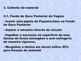 3. Colheita de material

3.1. Fundo de Saco Posterior da Vagina
- Inserir uma pipeta de Papanicolaou no Fundo
de Saco Posterior
- Aspirar a amostra através de sucção
- Espalhar a secreção na superfície de uma
lâmina de forma homogêna e sem esfregá-la
de maneira vigorosa.
- Mergulhar a lâmina em álcool etílico 95%
para fixação do material
 