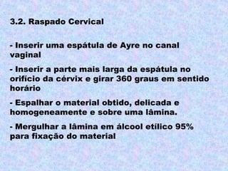 3.2. Raspado Cervical

- Inserir uma espátula de Ayre no canal
vaginal
- Inserir a parte mais larga da espátula no
orifício da cérvix e girar 360 graus em sentido
horário
- Espalhar o material obtido, delicada e
homogeneamente e sobre uma lâmina.
- Mergulhar a lâmina em álcool etílico 95%
para fixação do material
 