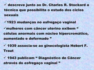  descreve junto ao Dr. Charles R. Stockard a
técnica que possibilita o estudo dos ciclos
sexuais

1923 mudanças no esfregaço vaginal
mulheres com câncer uterino exibem “
células anormais com núcleo hipercromático,
aumentado e deformado ”

 1939 associa-se ao ginecologista Hebert F.
Traut

 1943 publicam “ Diagnóstico de Câncer
através do esfregaço vaginal ”
 
