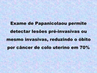 Exame de Papanicolaou permite
 detectar lesões pré-invasivas ou
mesmo invasivas, reduzindo o óbito
por câncer de colo uterino em 70%
 