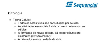 Citologia
● Teoria Celular:
○ Todos os seres vivos são constituídos por células;
○ As atividades essenciais à vida ocorrem no interior das
células;
○ A formação de novas células, dá-se por células pré
existentes (divisão celular);
○ A célula é a menor unidade da vida
 