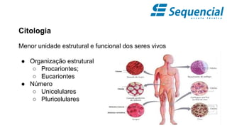 Citologia
Menor unidade estrutural e funcional dos seres vivos
● Organização estrutural
○ Procariontes;
○ Eucariontes
● Número
○ Unicelulares
○ Pluricelulares
 