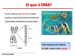 O que é DNA?
   É uma molécula, que reproduz o código

   genético, é responsável pela transmissão das

   características hereditárias de cada espécie.




                                                   Cada sequência da molécula
                                                    Cada sequência da molécula
                                                   de  DNA contém vários  genes.
                                                    de  DNA contém vários  genes.

Prof. Simone Maia
 
