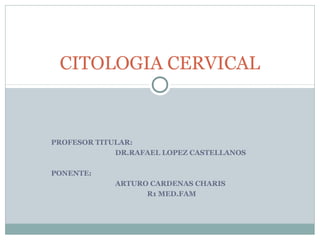 PROFESOR TITULAR:
DR.RAFAEL LOPEZ CASTELLANOS
PONENTE:
ARTURO CARDENAS CHARIS
R1 MED.FAM
CITOLOGIA CERVICAL
 