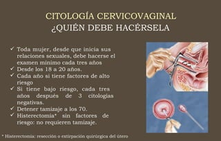 CITOLOGÍA CERVICOVAGINAL
¿QUIÉN DEBE HACÉRSELA
 Toda mujer, desde que inicia sus
relaciones sexuales, debe hacerse el
examen mínimo cada tres años
Desde los 18 a 20 años.
Cada año si tiene factores de alto
riesgo
Si tiene bajo riesgo, cada tres



años después de 3 citologías
negativas.
Detener tamizaje a los 70.
Histerectomía* sin factores de
riesgo: no requieren tamizaje.


* Histerectomía: resección o extirpación quirúrgica del útero
 