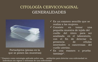 CITOLOGÍA CERVICOVAGINAL
GENERALIDADES
 Es un examen sencillo que se
realiza a las mujeres.
 Consiste en tomar una
pequeña muestra de tejido del
cuello del útero para ser
analizada en el
de
de
laboratorio,
con el fin detectar la
presencia
anormales
células
o cancerosas del
cuello uterino.
Es una examen o prueba
tamizaje*.
Portaobjetos (piezas en la
que se ponen las muestras)

* Examen como estrategia aplicada sobre una población para detectar una enfermedad en
individuos sin signos o síntomas de una enfermedad
 