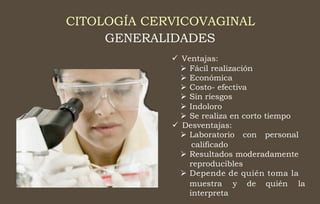 CITOLOGÍA CERVICOVAGINAL
GENERALIDADES
 Ventajas:
 Fácil realización
 Económica
 Costo- efectiva
 Sin riesgos
 Indoloro
 Se realiza en corto tiempo
 Desventajas:
 Laboratorio con personal
calificado
 Resultados moderadamente
reproducibles
 Depende de quién toma la
muestra
interpreta
y de quién la
 