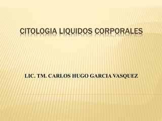 CITOLOGIA LIQUIDOS CORPORALES
LIC. TM. CARLOS HUGO GARCIA VASQUEZ
 