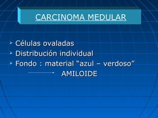  Células ovaladasCélulas ovaladas
 Distribución individualDistribución individual
 Fondo : material “azul – verdoso”Fondo : material “azul – verdoso”
AMILOIDEAMILOIDE
CARCINOMA MEDULAR
 