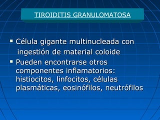  Célula gigante multinucleada conCélula gigante multinucleada con
ingestión de material coloideingestión de material coloide
 Pueden encontrarse otrosPueden encontrarse otros
componentes inflamatorios:componentes inflamatorios:
histiocitos, linfocitos, célulashistiocitos, linfocitos, células
plasmáticas, eosinófilos, neutrófilosplasmáticas, eosinófilos, neutrófilos
TIROIDITIS GRANULOMATOSA
 