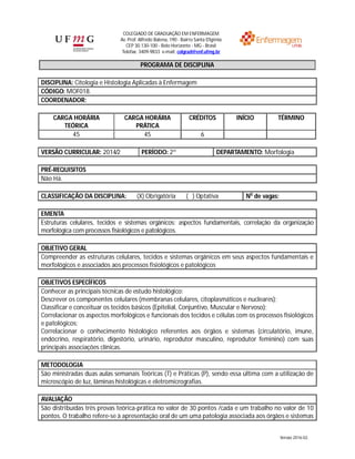 COLEGIADO DE GRADUAÇÃO EM ENFERMAGEM
Av. Prof. Alfredo Balena, 190 - Bairro Santa Efigênia
CEP 30.130-100 - Belo Horizonte - MG - Brasil
Telefax: 3409-9833 e-mail: colgrad@enf.ufmg.br
Versão 2016-02.
PROGRAMA DE DISCIPLINA
DISCIPLINA: Citologia e Histologia Aplicadas à Enfermagem
CÓDIGO: MOF018.
COORDENADOR:
CARGA HORÁRIA
TEÓRICA
CARGA HORÁRIA
PRÁTICA
CRÉDITOS INÍCIO TÉRMINO
45 45 6
VERSÃO CURRICULAR: 2014/2 PERÍODO: 2º DEPARTAMENTO: Morfologia
PRÉ-REQUISITOS
Não Há.
CLASSIFICAÇÃO DA DISCIPLINA: (X) Obrigatória ( ) Optativa No
de vagas:
EMENTA
Estruturas celulares, tecidos e sistemas orgânicos: aspectos fundamentais, correlação da organização
morfológica com processos fisiológicos e patológicos.
OBJETIVO GERAL
Compreender as estruturas celulares, tecidos e sistemas orgânicos em seus aspectos fundamentais e
morfológicos e associados aos processos fisiológicos e patológicos
OBJETIVOS ESPECÍFICOS
Conhecer as principais técnicas de estudo histológico;
Descrever os componentes celulares (membranas celulares, citoplasmáticos e nucleares);
Classificar e conceituar os tecidos básicos (Epitelial, Conjuntivo, Muscular e Nervoso);
Correlacionar os aspectos morfológicos e funcionais dos tecidos e células com os processos fisiológicos
e patológicos;
Correlacionar o conhecimento histológico referentes aos órgãos e sistemas (circulatório, imune,
endócrino, respiratório, digestório, urinário, reprodutor masculino, reprodutor feminino) com suas
principais associações clínicas.
METODOLOGIA
São ministradas duas aulas semanais Teóricas (T) e Práticas (P), sendo essa última com a utilização de
microscópio de luz, lâminas histológicas e eletromicrografias.
AVALIAÇÃO
São distribuídas três provas teórica-prática no valor de 30 pontos /cada e um trabalho no valor de 10
pontos. O trabalho refere-se à apresentação oral de um uma patologia associada aos órgãos e sistemas
 