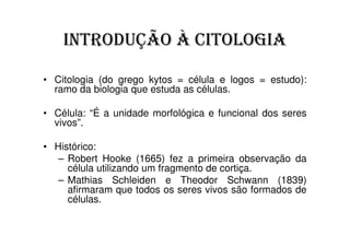 INTRODUÇÃO À CITOLOGIA

• Citologia (do grego kytos = célula e logos = estudo):
  ramo da biologia que estuda as células.

• Célula: “É a unidade morfológica e funcional dos seres
  vivos”.

• Histórico:
   – Robert Hooke (1665) fez a primeira observação da
     célula utilizando um fragmento de cortiça.
   – Mathias Schleiden e Theodor Schwann (1839)
     afirmaram que todos os seres vivos são formados de
     células.
 