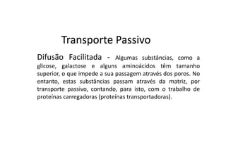 Transporte Passivo
Difusão Facilitada -         Algumas substâncias, como a
glicose, galactose e alguns aminoácidos têm tamanho
superior, o que impede a sua passagem através dos poros. No
entanto, estas substâncias passam através da matriz, por
transporte passivo, contando, para isto, com o trabalho de
proteínas carregadoras (proteínas transportadoras).
 