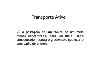 Transporte Ativo

•É a passagem de um soluto de um meio
menos concentrado, para um meio mais
concentrado ( contra o gradiente), que ocorre
com gasto de energia.
 