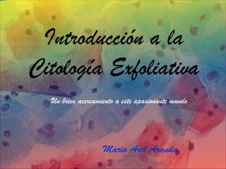 Introducción a la
Citología Exfoliativa
Mario Arel Aranda
Un breve acercamiento a este apasionante mundo
 