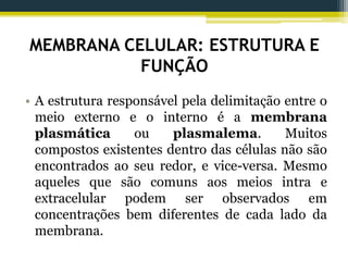MEMBRANA CELULAR: ESTRUTURA E
FUNÇÃO
• A estrutura responsável pela delimitação entre o
meio externo e o interno é a membrana
plasmática ou plasmalema. Muitos
compostos existentes dentro das células não são
encontrados ao seu redor, e vice-versa. Mesmo
aqueles que são comuns aos meios intra e
extracelular podem ser observados em
concentrações bem diferentes de cada lado da
membrana.
 