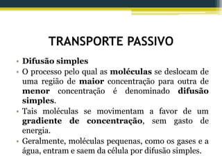 TRANSPORTE PASSIVO
• Difusão simples
• O processo pelo qual as moléculas se deslocam de
uma região de maior concentração para outra de
menor concentração é denominado difusão
simples.
• Tais moléculas se movimentam a favor de um
gradiente de concentração, sem gasto de
energia.
• Geralmente, moléculas pequenas, como os gases e a
água, entram e saem da célula por difusão simples.
 