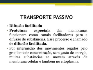TRANSPORTE PASSIVO
• Difusão facilitada
• Proteínas especiais das membranas
funcionam como canais facilitadores para a
difusão de substâncias. Esse processo é chamado
de difusão facilitada.
• Por intermédio dos movimentos regidos pelo
gradiente de concentração, sem gasto de energia,
muitas substâncias se movem através da
membrana celular e também no citoplasma.
 
