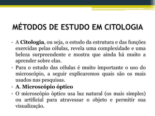 MÉTODOS DE ESTUDO EM CITOLOGIA
• A Citologia, ou seja, o estudo da estrutura e das funções
exercidas pelas células, revela uma complexidade e uma
beleza surpreendente e mostra que ainda há muito a
aprender sobre elas.
• Para o estudo das células é muito importante o uso do
microscópio, a seguir explicaremos quais são os mais
usados nas pesquisas.
• A. Microscópio óptico
• O microscópio óptico usa luz natural (os mais simples)
ou artificial para atravessar o objeto e permitir sua
visualização.
 