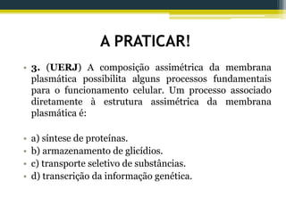A PRATICAR!
• 3. (UERJ) A composição assimétrica da membrana
plasmática possibilita alguns processos fundamentais
para o funcionamento celular. Um processo associado
diretamente à estrutura assimétrica da membrana
plasmática é:
• a) síntese de proteínas.
• b) armazenamento de glicídios.
• c) transporte seletivo de substâncias.
• d) transcrição da informação genética.
 