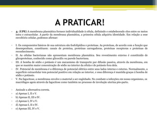 A PRATICAR!
• 4. (UPE) A membrana plasmática fornece individualidade à célula, definindo e estabelecendo elos entre os meios
intra e extracelular. A partir da membrana plasmática, a primeira célula adquiriu identidade. Em relação a esse
envoltório celular, podemos afirmar:
• I. Os componentes básicos de sua estrutura são fosfolipídios e proteínas. As proteínas, de acordo com a função que
desempenham, constituem: canais de proteína, proteínas carregadoras, proteínas receptoras e proteínas de
reconhecimento.
• II. As células bacterianas não apresentam membrana plasmática. Seu revestimento externo é constituído de
glicoproteínas, conhecido como glicocálix ou parede bacteriana.
• III. A bomba de sódio e potássio é um mecanismo de transporte por difusão passiva, através da membrana, em
que se mantém maior concentração de sódio no interior da célula e de potássio fora dela.
• IV. Potencial de membrana é a diferença de potencial elétrico entre seus lados interno e externo. Normalmente, a
superfície extracelular tem potencial positivo em relação ao interior, e essa diferença é mantida graças à bomba de
sódio e potássio.
• V. Na fagocitose, a membrana envolve o material a ser englobado. No combate a infecções em nosso organismo, os
macrófagos agem através da fagocitose como também no processo de involução uterina pós-parto.
• Assinale a alternativa correta.
• a) Apenas I, II e V.
• b) Apenas II, III e IV.
• c) Apenas I, IV e V.
• d) Apenas I, II e IV.
• e) Apenas III, IV e V.
 