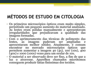 MÉTODOS DE ESTUDO EM CITOLOGIA
• Os primeiros microscópios ópticos eram muito simples,
permitindo um pequeno aumento do material analisado.
As lentes eram polidas manualmente e apresentavam
irregularidades que prejudicavam a qualidade das
imagens formadas.
• Com o aprimoramento das técnicas de polimento das
lentes, as imagens puderam ser ampliadas e
apresentaram melhor nitidez. Atualmente, é comum
encontrar no mercado microscópios ópticos que
permitem aumentar a imagem 40 (4x), 100 (10x), 400
(40x) e 1000 (100x) vezes para um ocular de 10x.
• O material a ser observado deve ser fino, a fim de que a
luz o atravesse. Aparelhos chamados micrótomos
conseguem produzir fatias finíssimas dos tecidos.
 