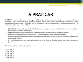 A PRATICAR!
6. (FPS) A membrana plasmática permite que a célula troque substâncias com o meio que a envolve, controlando a
entrada e a saída dessas substâncias, podendo, também, formar bolsas para o englobamento de partículas. Certas
substâncias podem atravessar a membrana com ou sem gasto de energia. Quanto a esses transportes, assinale com V as
afirmativas verdadeiras e com F as falsas.
• ( ) Na difusão simples, o transporte de substâncias ocorre da região em que as partículas estão mais concentradas
para as regiões de menor concentração.
• ( ) A entrada do gás oxigênio, presente na corrente sanguínea em nossas células, ocorre por osmose.
• ( ) A difusão do gás carbônico das células para a corrente sanguínea ocorre por difusão simples.
• ( ) Proteínas presentes na membrana plasmática regulam os níveis de sódio e potássio no meio intra e extracelular,
despendendo energia.
• ( ) O englobamento de uma bactéria infecciosa por certos tipos de glóbulos brancos ocorre pelo processo de
pinocitose.
A sequência correta, de cima para baixo, é:
a) F, V, F, F, V.
b) V, V, F, V, F.
c) V, F, V, F, F.
d) F, F, V, F, V.
e) V, F, V, V, F.
 