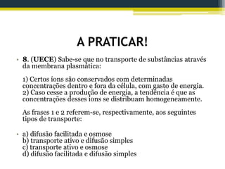 A PRATICAR!
• 8. (UECE) Sabe-se que no transporte de substâncias através
da membrana plasmática:
1) Certos íons são conservados com determinadas
concentrações dentro e fora da célula, com gasto de energia.
2) Caso cesse a produção de energia, a tendência é que as
concentrações desses íons se distribuam homogeneamente.
As frases 1 e 2 referem-se, respectivamente, aos seguintes
tipos de transporte:
• a) difusão facilitada e osmose
b) transporte ativo e difusão simples
c) transporte ativo e osmose
d) difusão facilitada e difusão simples
 