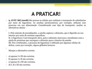A PRATICAR!
• 9. (UFU MG/2008) São poucas as células que realizam o transporte de substâncias
por meio da fagocitose. As amebas (protozoários), por exemplo, utilizam esse
processo em sua alimentação. Considerando esse tipo de transporte, analise as
afirmativas abaixo
•
I. Pela emissão de pseudópodes, a ameba captura o alimento, que é digerido no seu
interior por meio de enzimas específicas.
II. A fagocitose é um transporte ativo, pois o alimento atravessa a membrana com a
ajuda de proteínas que carregam o alimento para o interior da ameba.
III. Nos vertebrados, o processo de fagocitose é utilizado por algumas células de
defesa, como por exemplo, alguns glóbulos brancos.
•
Marque a alternativa correta.
• a) apenas I e III são corretas.
• b) apenas I e II são corretas.
• c) apenas II e III são corretas.
• d) I, II e III são corretas.
 