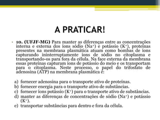 A PRATICAR!
• 10. (UFJF-MG) Para manter as diferenças entre as concentrações
interna e externa dos íons sódio (Na+) e potássio (K+), proteínas
presentes na membrana plasmática atuam como bombas de íons
capturando ininterruptamente íons de sódio no citoplasma e
transportando-os para fora da célula. Na face externa da membrana
essas proteínas capturam íons de potássio do meio e os transportam
para o citoplasma. Neste processo, o papel do trifosfato de
adenosina (ATP) na membrana plasmática é:
a) fornecer adenosina para o transporte ativo de proteínas.
b) fornecer energia para o transporte ativo de substâncias.
c) fornecer íons potássio (K+) para o transporte ativo de substâncias.
d) manter as diferenças de concentrações de sódio (Na+) e potássio
(K+).
e) transportar substâncias para dentro e fora da célula.
 
