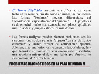 PROBLEMAS DIAGNÓSTICOS EN LA PAAF DE MAMA-V
• El Tumor Phylloides presenta una dificultad particular
tanto en su reconocimiento como en indicar su naturaleza.
Las formas "benignas" precisan diferenciarse del
fibroadenoma, especialmente del "juvenil". El T. phyllodes
se da en edad mucho más avanzada, con placas epiteliales
más "blandas" y grupos estromales más densos.
• Las formas malignas pueden plantear problemas con los
sarcomas, que suelen ser más "atípicos" en sus elementos
estromales y suelen carecer de componente epitelial.
Además, ante una lesión con elementos fusocelulares, hay
que descartar un carcinoma con crecimiento fusocelular,
una neoplasia mioepitelial, y una lesión proliferativa, no
sarcomatosa, de "partes blandas.
 