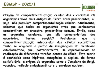 EBMSP – 2025/1
Origem da compartimentalização celular dos eucariotos: Os
organismos vivos mais antigos da Terra eram procariontes, ou
seja, não possuíam compartimentalização celular. Atualmente,
sabemos que todos os organismos vivos que conhecemos
compartilham um ancestral procariótico comum. Então, como
as organelas celulares, que são características dos
eucariotos, teriam surgido? Postula-se que a
compartimentalização intracelular das células eucarióticas
tenha se originado a partir de invaginações da membrana
citoplasmática, que, posteriormente, se especializaram na
realização de diferentes tarefas dentro da célula. Esta teoria
é conhecida como hipótese autogênica e explica, de forma
satisfatória, a origem de organelas como o Complexo de Golgi,
vacúolos, retículo endoplasmático e o envelope nuclear.
 