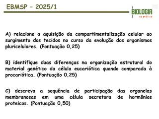 EBMSP – 2025/1
A) relacione a aquisição da compartimentalização celular ao
surgimento dos tecidos no curso da evolução dos organismos
pluricelulares. (Pontuação 0,25)
B) identifique duas diferenças na organização estrutural do
material genético da célula eucariótica quando comparada à
procariótica. (Pontuação 0,25)
C) descreva a sequência de participação das organelas
membranosas em uma célula secretora de hormônios
proteicos. (Pontuação 0,50)
 