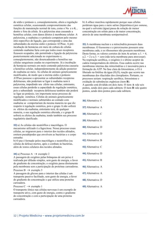 de sódio e potássio e, conseqüentemente, altera a regulação
osmótica celular, ocasionando comprometimento das
funções de manutenção normal de íons, como o Na e o K ,
dentro e fora da célula. Já a palytoxina atua causando a
hemólise celular, com danos diretos à membrana celular. A
palytoxina, a ouabaína e o potássio competem pelo mesmo
sítio específico de ligação, que corresponde a uma das
subunidades da enzima sódio e potássio ATPase. A préincubação de hemácias em meio de cultura de células
contendo ouabaína faria com que todos esses receptores
ficassem ocupados, não permitindo a ligação da palytoxina
posteriormente adicionada no experimento e,
conseqüentemente, não desencadeando a hemólise nas
células sanguíneas usadas no experimento. Já a incubação
de hemácias normais em meio contendo palytoxina causaria
a hemólise celular, independentemente da adição posterior
de ouabaína ao meio. As células de animais geneticamente
modificados, de modo que a enzima sódio e potássio
ATPase passasse a apresentar as subunidades receptoras
defeituosas, não poderiam se ligar à ouabaína nem à
palytoxina, impedindo seu efeito nas células; entretanto,
essas células perderão a capacidade de regulação osmótica,
pois a subunidade receptora defeituosa também não poderá
se ligar ao potássio, íon importante nesse processo de
regulação osmótica. Células de animais geneticamente
modificados e normais submetidos ao contado com
ouabaína se comportariam da mesma maneira no que diz
respeito à regulação osmótica, pois o grupo A não sofrerá
os efeitos da ouabaína, entretanto terá, de qualquer
maneira, a sua regulação osmótica alterada, e o grupo B
sofrerá os efeitos da ouabaína, tendo também seu processo
regulatório danificado.
33) a) As células são neutrófilos e macrófagos. O
mecanismo utilizado é a fagocitose. Nesse processo essas
células, ao migrarem para o interior dos tecidos afetados,
emitem pseudópodes que envolvem as bactérias e o corpo
estranho.
b) O pus é formado pelos macrófagos e neutrófilos (ou
células de defesa) mortos, após o combate às bactérias,
além de restos celulares dos tecidos afetados.
34) a) Processo A  exemplo 2
A passagem de oxigênio pelas brânquias de um peixe é
realizada por difusão simples, sem gasto de energia, a favor
do gradiente de concentração; o oxigênio passa diretamente
pela membrana sem a participação de proteínas carreadoras.
Processo B  exemplo 3
A passagem de glicose para o interior das células é um
transporte passivo facilitado, sem gasto de energia, a favor
do gradiente de concentração e que utiliza uma proteína
carreadora.
Processo C  exemplo 1
O transporte iônico nas células nervosas é um exemplo de
transporte ativo, com gasto de energia, contra o gradiente
de concentração e com a participação de uma proteína
carreadora.

b) A alface murchou rapidamente porque suas células
perderam água para o meio salino (hipertônico) por osmose,
na qual o solvente (água) passa da solução de menor
concentração em soluto para a de maior concentração,
através de uma membrana semipermeável.

35) A membrana nuclear e a mitocôndria possuem duas
membranas. O lisossomo e o peroxissomo possuem uma
membrana cada, e os ribossomos não possuem membrana.
Desta forma, os valores corretos do item A seriam: a.1. = 4,
a.2. = 2 e a.3. = zero (não teria membrana para atravessar).
Na respiração aeróbica, o oxigênio é o último aceptor da
cadeia transportadora de elétrons. Essa cadeia ocorre nas
membranas internas das mitocôndrias e é necessária para a
formação do ATP. Na fase clara da fotossíntese, o O2 é
liberado na fotólise da água (H2O), reação que ocorre nas
membranas dos tilacóides dos cloroplastos. Portanto, os
processos seriam: respiração aeróbica, fotossíntese e
oxidação de substâncias orgânicas (item B).
A questão está dividida em dois itens. O item A vale seis
pontos, sendo dois para cada subitem. O item B vale quatro
pontos, sendo dois pontos para cada subitem.

36) Alternativa: C
37) Alternativa: A
38) Alternativa: C
39) Alternativa: E
40) Alternativa: D
41) Alternativa: D
42) Alternativa: B
43) Alternativa: C
44) Alternativa: D
45) Alternativa: B
46) Alternativa: A
47) Alternativa: A
48) Alternativa: D
49) Alternativa: A

12 | Projeto Medicina – www.projetomedicina.com.br

 