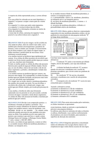 A respeito da célula representada acima, é correto afirmar
que
a) se essa célula for colocada em um meio hipotônico, a
organela 2 vai passar a ocupar a maior parte do volume
celular.
b) a organela 3 é a única que pode conter pigmentos.
c) a organela 1 é exclusiva desse tipo de célula.
d) na organela 4 as informações existentes no núcleo da
célula são traduzidas.
e) nesse tipo de célula, a presença da organela 3 torna
possível a sua sobrevivência sem a organela 5.

10) (UNIFESP-2008) O uso de vinagre e sal de cozinha em
uma salada de alface, além de conferir mais sabor, serve
também para eliminar microorganismos causadores de
doenças, como as amebas, por exemplo. O inconveniente
do uso desse tempero é que, depois de algum tempo, as
folhas murcham e perdem parte de sua textura. Esses
fenômenos ocorrem porque
a) as amebas morrem ao perderem água rapidamente por
osmose. Já as células da alface possuem um envoltório que
mantém sua forma mesmo quando perdem água por osmose
e, por isso, murcham mais lentamente.
b) tanto as amebas quanto as células da alface não possuem
barreiras para a perda de água por difusão simples. Ocorre
que, no caso da alface, trata-se de um tecido e não de um
único organismo e, portanto, a desidratação é notada mais
tardiamente.
c) as amebas morrem ao perderem água por osmose, um
processo mais rápido. Em contrapartida, as células da alface
perdem água por difusão facilitada, um processo mais lento
e, por isso, percebido mais tardiamente.
d) o vinagre, por ser ácido, destrói a membrana plasmática
das amebas, provocando sua morte. No caso da alface, o
envoltório das células não é afetado pelo vinagre, mas
perde água por difusão simples, provocada pela presença do
sal.
e) nas amebas, a bomba de sódio atua fortemente
capturando esse íon presente no sal, provocando a entrada
excessiva de água e causando a morte desses organismos.
As células da alface não possuem tal bomba e murcham por
perda de água por osmose.
11) (VUNESP-2010) Devido à sua composição química –a
membrana é formada por lipídios e proteínas– ela é
permeável a muitas substâncias de natureza semelhante.
Alguns íons também entram e saem da membrana com
facilidade, devido ao seu tamanho. ... No entanto, certas
moléculas grandes precisam de uma ajudinha extra para
entrar na célula. Essa ajudinha envolve uma espécie de
porteiro, que examina o que está fora e o ajuda a entrar.
(Solange Soares de Camargo, in Biologia, Ensino Médio.
1.ª série, volume 1, SEE/SP, 2009.)
No texto, e na ordem em que aparecem, a autora se refere
a) ao modelo mosaico-fluído da membrana plasmática, à
difusão e ao transporte ativo.

b) ao modelo mosaico-fluído da membrana plasmática, à
osmose e ao transporte passivo.
c) à permeabilidade seletiva da membrana plasmática,
ao transporte ativo e ao transporte passivo.
d) aos poros da membrana plasmática, à osmose e à
difusão facilitada.
e) aos poros da membrana plasmática, à difusão e à
permeabilidade seletiva da membrana.
12) (UFPR-2006) Abaixo, pode-se observar a representação
esquemática de uma membrana plasmática celular e de um
gradiente de concentração de uma pequena molécula “X”
ao longo dessa membrana.

Com base nesse esquema, considere as seguintes
afirmativas:
I.
A molécula “X” pode se movimentar por difusão
simples, através dos lipídios, caso seja uma molécula
apolar.
II.
A difusão facilitada da molécula “X” acontece
quando ela atravessa a membrana com o auxílio de
proteínas carreadoras, que a levam contra seu gradiente de
concentração.
III.
Se a molécula “X” for um íon, ela poderá
atravessar a membrana com o auxílio de uma proteína
carreadora.
IV.
O transporte ativo da molécula “X” ocorre do meio
extracelular para o citoplasma.
Assinale a alternativa correta.
a) Somente as afirmativas I e III são verdadeiras.
b) Somente as afirmativas I e II são verdadeiras.
c) Somente as afirmativas II e IV são verdadeiras.
d) Somente as afirmativas I, III e IV são verdadeiras.
e) Somente a afirmativa III é verdadeira.

13) (UECE-2005) Para serem atravessadas pelos nutrientes,
as células intestinais se apresentam:
a) pavimentosas, dando ao nutriente a oportunidade de
percorrer uma pequena distância
b) esféricas, para absorver nutrientes de todas as direções
c) cúbicas, distribuindo o suco entérico uniformemente
d) prismáticas com microvilosidades, para aumentar a
superfície de absorção dos nutrientes

14) (UFSCar-2005) O diagrama apresenta a concentração
relativa de diferentes íons na água (barras claras) e no
citoplasma de algas verdes (barras escuras) de uma lagoa.

2 | Projeto Medicina – www.projetomedicina.com.br

 