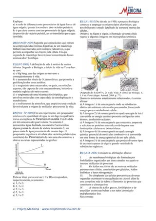 Explique:
a) a razão da diferença entre protozoários de água doce e de
água salgada, quanto à ocorrência dos vacúolos pulsáteis.
b) o que deve ocorrer com um protozoário de água salgada,
desprovido de vacúolo pulsátil, ao ser transferido para água
destilada.

23) (UEL-2010) Na década de 1950, a pesquisa biológica
começou a empregar os microscópios eletrônicos, que
possibilitaram o estudo detalhado da estrutura interna das
células.
Observe, na figura a seguir, a ilustração de uma célula
vegetal e algumas imagens em micrografia eletrônica.

20) (VUNESP-2009) Suponha que aminoácidos que entram
na composição das enzimas digestivas de um macrófago
tenham sido marcados com isótopos radioativos, o que
permite acompanhar seu trajeto pela célula. Em que
organela do macrófago haverá maior concentração desses
aminoácidos? Justifique.
21) (UFC-2009) A definição de vida é motivo de muitos
debates. Segundo a Biologia, o início da vida na Terra deuse com:
a) o big bang, que deu origem ao universo e
conseqüentemente à vida.
b) o aumento dos níveis de O2 atmosférico, que permitiu a
proliferação dos seres aeróbios.
c) o surgimento dos coacervados, os quais, em soluções
aquosas, são capazes de criar uma membrana, isolando a
matéria orgânica do meio externo.
d) o surgimento de uma bicamada fosfolipídica, que
envolveu moléculas com capacidade de autoduplicação e
metabolismo.
e) o resfriamento da atmosfera, que propiciou uma condição
favorável para a origem de moléculas precursoras de vida.
22) (FGV - SP-2009) Em um experimento, um pesquisador
coletou certa quantidade de água de um lago na qual havia
vários exemplares de Paramecium aurelia. Foi dividida
em três amostras de igual volume. Na amostra 1
acrescentou água destilada, na amostra 2 acrescentou
alguns gramas de cloreto de sódio e na amostra 3, um
pouco mais de água proveniente do mesmo lago. O
pesquisador registrou a atividade dos vacúolos pulsáteis (ou
contráteis) dos Paramecium de cada uma das amostras, e
obteve as curvas representadas no gráfico:

(Adaptado de: SADAVA, D. et all. Vida: A ciência da biologia. V.
1. 8 ed. Porto Alegre: Artmed. 2009. p. 77.)

Quanto às estruturas anteriormente relacionadas, é correto
afirmar:
a) A imagem 1 é de uma organela onde as substâncias
obtidas do ambiente externo são processadas, fornecendo
energia para o metabolismo celular.
b) A imagem 2 é de uma organela na qual a energia da luz é
convertida na energia química presente em ligações entre
átomos, produzindo açúcares.
c) A imagem 3 é de uma organela que concentra, empacota
e seleciona as proteínas antes de enviá-las para suas
destinações celulares ou extracelulares.
d) A imagem 4 é de uma organela na qual a energia
química potencial de moléculas combustíveis é convertida
em uma forma de energia passível de uso pela célula.
e) A imagem 5 é de uma organela que produz diversos tipos
de enzimas capazes de digerir grande variedade de
substâncias orgânicas.
24) (UECE-2006) Considere as afirmações abaixo:

Pode-se dizer que as curvas I, II e III correspondem,
respectivamente, às amostras
a) 1, 2 e 3.
b) 1, 3 e 2.
c) 2, 1 e 3.
d) 2, 3 e 1.
e) 3, 1 e 2.

I.
As membranas biológicas são formadas por
fosfolipídios organizados em duas camadas nas quais se
inserem moléculas de proteínas
II.
Os ácidos nucléicos são as maiores moléculas
presentes nas células, constituídas por glicídios, ácidos
fosfóricos e bases nitrogenadas
III.
No citoplasma das células procarióticas diversas
organelas encontram-se mergulhadas no citosol, além de
uma complexa rede de tubos e filamentos de proteínas que
constituem o citoesqueleto
IV.
A síntese de ácidos graxos, fosfolipídios e de
esteróides ocorre nas bolsas e nos tubos do retículo
endoplasmático liso.
São corretas:

4 | Projeto Medicina – www.projetomedicina.com.br

 