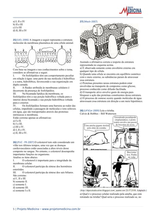 a) I, II e IV
b) II e III
c) I e III
d) II, III e IV

27) (Mack-2007)

25) (UEL-2006) A imagem a seguir representa a estrutura
molecular da membrana plasmática de uma célula animal.

Com base na imagem e nos conhecimentos sobre o tema,
considere as afirmativas a seguir.
I.
Os fosfolipídios têm um comportamento peculiar
em relação à água: uma parte da sua molécula é hidrofílica
e a outra, hidrofóbica, favorecendo a sua organização em
dupla camada.
II.
A fluidez atribuída às membranas celulares é
decorrente da presença de fosfolipídios.
III.
Na bicamada lipídica da membrana, os
fosfolipídios têm a sua porção hidrofílica voltada para o
interior dessa bicamada e sua porção hidrofóbica voltada
para o exterior.
IV.
Os fosfolipídios formam uma barreira ao redor das
células, impedindo a passagem de moléculas e íons solúveis
em água, que são transportados através das proteínas
intrínsecas à membrana.
Estão corretas apenas as afirmativas:
a) I e II.
b) I e III.
c) III e IV.
d) I, II e IV.
e) II, III e IV.

Assinale a afirmativa correta a respeito da estrutura
representada no esquema acima.
a) É observada somente como envoltório externo em
qualquer tipo de célula.
b) Quando uma célula se encontra em equilíbrio osmótico
com o meio externo, as substâncias param de atravessar
essa estrutura.
c) Proteínas presentes nessa estrutura podem estar
envolvidas no transporte de compostos como glicose,
processo conhecido como difusão facilitada.
d) O transporte ativo envolve gasto de energia para
bloquear a ação das proteínas constituintes dessa estrutura.
e) O processo de osmose ocorre quando moléculas de água
atravessam essa estrutura em direção a um meio hipotônico.

28) (UFSCar-2009) Leia a tirinha.
Calvin & Hobbes – Bill Watterson

26) (PUC - PR-2007) O colesterol tem sido considerado um
vilão nos últimos tempos, uma vez que as doenças
cardiovasculares estão associadas a altos níveis desse
composto no sangue. No entanto, o colesterol desempenha
importantes funções no organismo.
Analise os itens abaixo.
I.
O colesterol é importante para a integridade da
membrana celular.
II.
O colesterol participa da síntese dos hormônios
esteróides.
III.
O colesterol participa da síntese dos sais biliares.
São corretas:
a) I , II e III.
b) somente II.
c) somente I.
d) somente III.
e) somente I e II.
a) Qual é o processo celular realizado pela ameba, que está
retratado na tirinha? Qual seria o processo realizado se, no

5 | Projeto Medicina – www.projetomedicina.com.br

 