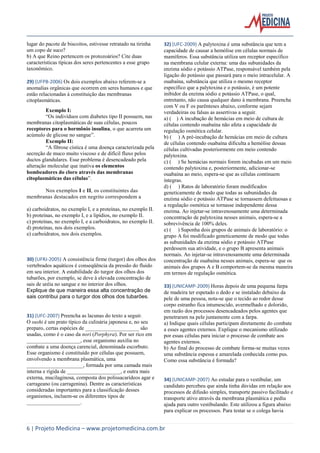 lugar do pacote de biscoitos, estivesse retratado na tirinha
um copo de suco?
b) A que Reino pertencem os protozoários? Cite duas
características típicas dos seres pertencentes a esse grupo
taxonômico.
29) (UFPB-2006) Os dois exemplos abaixo referem-se a
anomalias orgânicas que ocorrem em seres humanos e que
estão relacionadas à constituição das membranas
citoplasmáticas.
Exemplo I:
“Os indivíduos com diabetes tipo II possuem, nas
membranas citoplasmáticas de suas células, poucos
receptores para o hormônio insulina, o que acarreta um
acúmulo de glicose no sangue”.
Exemplo II:
“A fibrose cística é uma doença caracterizada pela
secreção de muco muito viscoso e de difícil fluxo pelos
ductos glandulares. Esse problema é desencadeado pela
alteração molecular que inativa os elementos
bombeadores do cloro através das membranas
citoplasmáticas das células”.
Nos exemplos I e II, os constituintes das
membranas destacados em negrito correspondem a
a) carboidratos, no exemplo I, e a proteínas, no exemplo II.
b) proteínas, no exemplo I, e a lipídios, no exemplo II.
c) proteínas, no exemplo I, e a carboidratos, no exemplo II.
d) proteínas, nos dois exemplos.
e) carboidratos, nos dois exemplos.

30) (UFRJ-2005) A consistência firme (turgor) dos olhos dos
vertebrados aquáticos é conseqüência da pressão do fluido
em seu interior. A estabilidade do turgor dos olhos dos
tubarões, por exemplo, se deve à elevada concentração de
sais de uréia no sangue e no interior dos olhos.
Explique de que maneira essa alta concentração de
sais contribui para o turgor dos olhos dos tubarões.

31) (UFC-2007) Preencha as lacunas do texto a seguir.
O sushi é um prato típico da culinária japonesa e, no seu
preparo, certas espécies de ____________________ são
usadas, como é o caso da nori (Porphyra). Por ser rico em
____________________, esse organismo auxilia no
combate a uma doença carencial, denominada escorbuto.
Esse organismo é constituído por células que possuem,
envolvendo a membrana plasmática, uma
_____________________, formada por uma camada mais
interna e rígida de ____________________, e outra mais
externa, mucilaginosa, composta dos polissacarídeos agar e
carrageano (ou carragenina). Dentre as características
consideradas importantes para a classificação desses
organismos, incluem-se os diferentes tipos de
____________________.

32) (UFC-2009) A palytoxina é uma substância que tem a
capacidade de causar a hemólise em células normais de
mamíferos. Essa substância utiliza um receptor específico
na membrana celular externa: uma das subunidades da
enzima sódio e potássio ATPase, responsável também pela
ligação do potássio que passará para o meio intracelular. A
ouabaína, substância que utiliza o mesmo receptor
específico que a palytoxina e o potássio, é um potente
inibidor da enzima sódio e potássio ATPase, o qual,
entretanto, não causa qualquer dano à membrana. Preencha
com V ou F os parênteses abaixo, conforme sejam
verdadeiras ou falsas as assertivas a seguir.
a) ( ) A incubação de hemácias em meio de cultura de
células contendo ouabaína não afeta a capacidade de
regulação osmótica celular.
b) ( ) A pré-incubação de hemácias em meio de cultura
de células contendo ouabaína dificulta a hemólise dessas
células cultivadas posteriormente em meio contendo
palytoxina.
c) ( ) Se hemácias normais forem incubadas em um meio
contendo palytoxina e, posteriormente, adicionar-se
ouabaína ao meio, espera-se que as células continuem
íntegras.
d) ( ) Ratos de laboratório foram modificados
geneticamente de modo que todas as subunidades da
enzima sódio e potássio ATPase se tornassem defeituosas e
a regulação osmótica se tornasse independente dessa
enzima. Ao injetar-se intravenosamente uma determinada
concentração de palytoxina nesses animais, espera-se a
sobrevivência de 100% deles.
e) ( ) Suponha dois grupos de animais de laboratório: o
grupo A foi modificado geneticamente de modo que todas
as subunidades da enzima sódio e potássio ATPase
perdessem sua atividade, e o grupo B apresenta animais
normais. Ao injetar-se intravenosamente uma determinada
concentração de ouabaína nesses animais, espera-se que os
animais dos grupos A e B comportem-se da mesma maneira
em termos de regulação osmótica.
33) (UNICAMP-2009) Horas depois de uma pequena farpa
de madeira ter espetado o dedo e se instalado debaixo da
pele de uma pessoa, nota-se que o tecido ao redor desse
corpo estranho fica intumescido, avermelhado e dolorido,
em razão dos processos desencadeados pelos agentes que
penetraram na pele juntamente com a farpa.
a) Indique quais células participam diretamente do combate
a esses agentes externos. Explique o mecanismo utilizado
por essas células para iniciar o processo de combate aos
agentes externos.
b) Ao final do processo de combate forma-se muitas vezes
uma substância espessa e amarelada conhecida como pus.
Como essa substância é formada?

34) (UNICAMP-2007) Ao estudar para o vestibular, um
candidato percebeu que ainda tinha dúvidas em relação aos
processos de difusão simples, transporte passivo facilitado e
transporte ativo através da membrana plasmática e pediu
ajuda para outro vestibulando. Este utilizou a figura abaixo
para explicar os processos. Para testar se o colega havia

6 | Projeto Medicina – www.projetomedicina.com.br

 