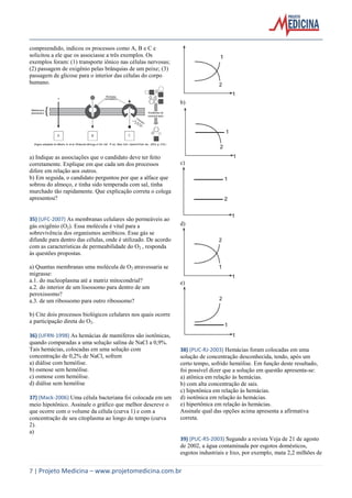 compreendido, indicou os processos como A, B e C e
solicitou a ele que os associasse a três exemplos. Os
exemplos foram: (1) transporte iônico nas células nervosas;
(2) passagem de oxigênio pelas brânquias de um peixe; (3)
passagem de glicose para o interior das células do corpo
humano.

b)

a) Indique as associações que o candidato deve ter feito
corretamente. Explique em que cada um dos processos
difere em relação aos outros.
b) Em seguida, o candidato perguntou por que a alface que
sobrou do almoço, e tinha sido temperada com sal, tinha
murchado tão rapidamente. Que explicação correta o colega
apresentou?

35) (UFC-2007) As membranas celulares são permeáveis ao
gás oxigênio (O2). Essa molécula é vital para a
sobrevivência dos organismos aeróbicos. Esse gás se
difunde para dentro das células, onde é utilizado. De acordo
com as características de permeabilidade do O2 , responda
às questões propostas.
a) Quantas membranas uma molécula de O2 atravessaria se
migrasse:
a.1. do nucleoplasma até a matriz mitocondrial?
a.2. do interior de um lisossomo para dentro de um
peroxissomo?
a.3. de um ribossomo para outro ribossomo?

c)

d)

e)

b) Cite dois processos biológicos celulares nos quais ocorre
a participação direta do O2.
36) (UFRN-1998) As hemácias de mamíferos são isotônicas,
quando comparadas a uma solução salina de NaCl a 0,9%.
Tais hemácias, colocadas em uma solução com
concentração de 0,2% de NaCl, sofrem
a) diálise com hemólise.
b) osmose sem hemólise.
c) osmose com hemólise.
d) diálise sem hemólise
37) (Mack-2006) Uma célula bacteriana foi colocada em um
meio hipotônico. Assinale o gráfico que melhor descreve o
que ocorre com o volume da célula (curva 1) e com a
concentração de seu citoplasma ao longo do tempo (curva
2).
a)

38) (PUC-RJ-2003) Hemácias foram colocadas em uma
solução de concentração desconhecida, tendo, após um
certo tempo, sofrido hemólise. Em função deste resultado,
foi possível dizer que a solução em questão apresenta-se:
a) atônica em relação às hemácias.
b) com alta concentração de sais.
c) hipotônica em relação às hemácias.
d) isotônica em relação às hemácias.
e) hipertônica em relação às hemácias.
Assinale qual das opções acima apresenta a afirmativa
correta.

39) (PUC-RS-2003) Segundo a revista Veja de 21 de agosto
de 2002, a água contaminada por esgotos domésticos,
esgotos industriais e lixo, por exemplo, mata 2,2 milhões de

7 | Projeto Medicina – www.projetomedicina.com.br

 