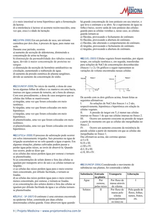 c) o meio intestinal se torna hipertônico após a fermentação
da lactose.
d) a intolerância à lactose só acomete recém-nascidos, uma
vez que, essa é a idade da lactação.

44) (UFRN-2000) Em um período de seca, um retirante
caminhou por dois dias, à procura de água, para matar sua
sede.
Durante esse período, ocorreu
a) aumento da secreção de aldosterona, diminuindo a
concentração de urina na bexiga.
b) diminuição da permeabilidade dos túbulos renais à
água, devido à maior concentração de proteína no
sangue.
c) diminuição da secreção do hormônio antidiurético na
circulação, aumentando a reabsorção de água.
d) aumento da pressão osmótica do plasma sangüíneo,
devido ao aumento da concentração do sódio.

45) (VUNESP-2008) No início da manhã, a dona de casa
lavou algumas folhas de alface e as manteve em uma bacia,
imersas em água comum de torneira, até a hora do almoço.
Com esse procedimento, a dona de casa assegurou que as
células das folhas se mantivessem
a) túrgidas, uma vez que foram colocadas em meio
isotônico.
b) túrgidas, uma vez que foram colocadas em meio
hipotônico.
c) túrgidas, uma vez que foram colocadas em meio
hipertônico.
d) plasmolizadas, uma vez que foram colocadas em meio
isotônico.
e) plasmolizadas, uma vez que foram colocadas em meio
hipertônico.
46) (UFSCar-2008) O processo de salinização pode ocorrer
em solos intensamente irrigados. Sais presentes na água de
irrigação acumulam-se no solo quando a água evapora. Em
algumas situações, plantas cultivadas podem passar a
perder água pelas raízes, ao invés de absorvê-la. Quando
isso ocorre, pode-se dizer que
a) as células das raízes perdem água por osmose e tornamse plasmolisadas.
b) as concentrações de soluto dentro e fora das células se
igualam por transporte ativo de sais e as células tornam-se
túrgidas.
c) as células das raízes perdem água para o meio externo
mais concentrado, por difusão facilitada, e tornam-se
lisadas.
d) as células das raízes perdem água para o meio externo
menos concentrado, por osmose, e tornam-se lisadas.
e) as concentrações dos solutos dentro e fora das células se
igualam por difusão facilitada da água e as células tornamse plasmolisadas.
47) (PUC - SP-2007) O estômato é uma estrutura encontrada
na epiderme foliar, constituída por duas células
denominadas células-guarda. Estas absorvem água quando

há grande concentração de íons potássio em seu interior, o
que leva o estômato a se abrir. Se o suprimento de água na
folha é baixo, ocorre saída de íons potássio das célulasguarda para as células vizinhas e, nesse caso, as célulasguarda tornam-se
a) flácidas, provocando o fechamento do estômato.
b) flácidas, provocando a abertura do estômato.
c) flácidas, não alterando o comportamento do estômato.
d) túrgidas, provocando o fechamento do estômato.
e) túrgidas, provocando a abertura do estômato.

48) (UEL-2003) Células vegetais foram mantidas, por algum
tempo, em solução isotônica e, em seguida, transferidas
para soluções de NaCl de concentrações desconhecidas
(frascos 1 e 2). Os gráficos a seguir representam as
variações de volume encontradas nessas células:

De acordo com os dois gráficos acima, foram feitas as
seguintes afirmativas:
I.
As soluções de NaCl dos frascos 1 e 2 são,
respectivamente, hipotônica e hipertônica em relação às
células vegetais.
II.
A pressão de turgor em T 2 é menor nas células
imersas no frasco 1 do que nas células imersas no frasco 2.
III.
Ocorre um aumento crescente na pressão de turgor
a partir do momento em que as células são mergulhadas no
frasco 2.
IV.
Ocorre um aumento crescente da resistência da
parede celular a partir do momento em que as células são
mergulhadas no frasco 1.
Das afirmativas acima, são corretas apenas:
a) I e II.
b) II e III.
c) III e IV.
d) I, II e III.
e) II, III e IV.

49) (VUNESP-2006) Considerando o movimento de
substâncias nas plantas, foi construída a tabela:
Substância Entrada
Transporte
Liberação
na planta
Água
Por
Por fluxo de
I
osmose,
massa através
pelas raizes
do xilema.
Solutos
II
Por fluxo de
Pela queda de
massa pelo
flores, folhas,
xilema
ramos, frutos,
(principalmente
etc.
os íons) ou

9 | Projeto Medicina – www.projetomedicina.com.br

 