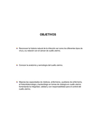 OBJETIVOS
Reconocer la historia natural de la infección así como los diferentes tipos de
virus y su relación con el cáncer de cuello uterino.
Conocer la anatomía y semiología del cuello uterino.
Mejoras las capacidades de médicos, enfermeros, auxiliares de enfermería,
el histocitotecnologo y bacteriólogo en tomas de citología en cuello uterino
fomentando la integridad, calidad y con responsabilidad para el control del
cuello uterino.
 