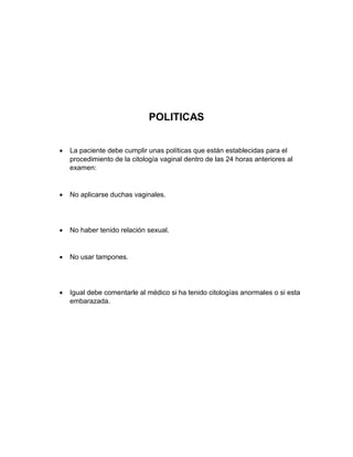 POLITICAS
 La paciente debe cumplir unas políticas que están establecidas para el
procedimiento de la citología vaginal dentro de las 24 horas anteriores al
examen:
 No aplicarse duchas vaginales.
 No haber tenido relación sexual.
 No usar tampones.
 Igual debe comentarle al médico si ha tenido citologías anormales o si esta
embarazada.
 