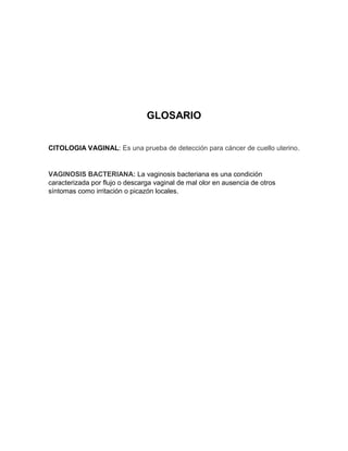 GLOSARIO
CITOLOGIA VAGINAL: Es una prueba de detección para cáncer de cuello uterino.
VAGINOSIS BACTERIANA: La vaginosis bacteriana es una condición
caracterizada por flujo o descarga vaginal de mal olor en ausencia de otros
síntomas como irritación o picazón locales.
 