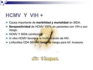 HCMV Y VIH +
Causa importante de morbilidad y mortalidad en SIDA.
Seropositividad de HCMV 100% en pacientes con VIH o con
riesgo.
HCMV Y SIDA coinfección.
In vitro HCMV favorece la multiplicación de HIV.
Linfocititos CD4 50/mm³ factor de riesgo para Inf. Invasora.
 