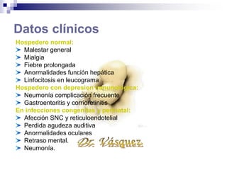 Datos clínicos
Hospedero normal:
Malestar general
Mialgia
Fiebre prolongada
Anormalidades función hepática
Linfocitosis en leucograma
Hospedero con depresion inmunologica:
Neumonía complicación frecuente
Gastroenteritis y corrioretinitis
En infecciones congenitas y perinatal:
Afección SNC y reticuloendotelial
Perdida agudeza auditiva
Anormalidades oculares
Retraso mental.
Neumonía.
 