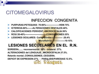 CITOMEGALOVIRUS
INFECCION CONGENITA
PURPURAS-PETEQUIAS: 70-80%------------------HEM:75%
ICTERICIA:60%-------ALTERACIONES DENTALES:40%
CALCIFICACIONES PERIVENT.+MICROCEFALIA:50%
RCIU:30-40%-----------------------------CONVULSIONES:25%
LESIONES OCULARES: Coriorretinitis--------------- :20.4%
Microftalmía-----------------:10-15%
LESIONES SECUELARES EN EL R.N.
SORDERA....... neurosensorial: 58% - bilateral: 37%.
ALTERACIONES del LENGUAJE...MICROCEFALIA:37.5%.
Retardo mental..CONVULSIONES..CEGUERA.
DEFICIT DE EXPRESION:27% - PARALISIS/PARESIAS:12.5%.
 