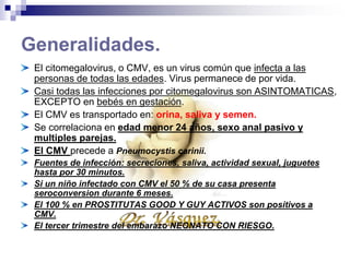 Generalidades.
El citomegalovirus, o CMV, es un virus común que infecta a las
personas de todas las edades. Virus permanece de por vida.
Casi todas las infecciones por citomegalovirus son ASINTOMATICAS,
EXCEPTO en bebés en gestación.
El CMV es transportado en: orina, saliva y semen.
Se correlaciona en edad menor 24 años, sexo anal pasivo y
multiples parejas.
El CMV precede a Pneumocystis carinii.
Fuentes de infección: secreciones, saliva, actividad sexual, juguetes
hasta por 30 minutos.
Si un niño infectado con CMV el 50 % de su casa presenta
seroconversion durante 6 meses.
El 100 % en PROSTITUTAS GOOD Y GAY ACTIVOS son positivos a
CMV.
El tercer trimestre del embarazo NEONATO CON RIESGO.
 