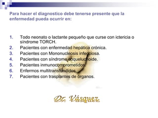 El diagnostico se puede fundamentar
mediante:
Aislamiento del virus en muestras de saliva, exudado faríngeo, cérvix,
sangre, liquido cefalorraquídeo, orina etc.
Examen sedimento urinario o gástrico.
Microscopia en busca de cuerpos de inclusión intranucleares o
intracitoplasmicos o células gigantes.
Reproducción y cultivo del virus en tejidos.
Biopsia de hígado con cuerpos de inclusión en células gigantes.
Estudios serológicos. Búsqueda de IgM.
 